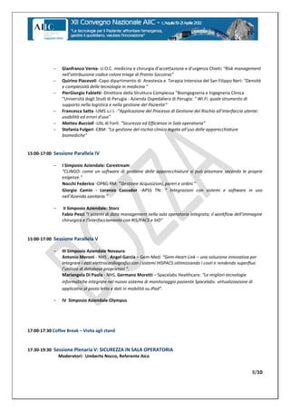     Gianfranco Verna- U.O.C.  medicina  e  chirurgia  d’accettazione  e  d’urgenza  Chieti: “Risk management
                 nell’attribuzione  codice  colore  triage  di  Pronto  Soccorso”
                Quirino Piacevoli -Capo dipartimento di Anestesia e Terapia Intensiva del San Filippo Neri: “Densità
                 e complessità delle tecnologie in medicina "
                PierGiorgio Fabietti -Direttore della Struttura Complessa "Bioingegneria e Ingegneria Clinica
                 "Università degli Studi di Perugia - Azienda Ospedaliera di Perugia: " Wi.Fi. quale strumento di
                 supporto nella logistica e nella gestione del Paziente”
                Francesca Satta -UMS s.r.l. :“Applicazione  del  Processo  di  Gestione  del  Rischio  all'interfaccia  utente:
                 usabilità  ed  errori  d'uso”
                Matteo Buccioli -USL di Forlì: “Sicurezza  ed  Efficienza  in  Sala  operatoria”
                Stefania Fulgeri -EBM: “La  gestione  del  rischio  clinico  legata  all'uso  delle  apparecchiature  
                 biomediche”


15:00-17:00 Sessione Parallela IV

            -    I Simposio Aziendale: Carestream
                 "CLINGO: come un software di gestione delle apparecchiature si può plasmare secondo le proprie
                 esigenze."
                 Nocchi Federico -OPBG RM: “Gestione  Acquisizioni,  pareri  e  ordini.”
                 Giorgio Camin - Lorenzo Cazzador -APSS TN: “   Integrazioni   con   sistemi   e   software   in   uso
                 nell’Azienda  sanitaria.”

            -     II Simposio Aziendale: Storz
                 Fabio Pesci "I sistemi di data management nella sala operatoria integrata; il workflow dell'immagine
                 chirurgica e l'interfacciamento con RIS/PACS e SIO"


15:00-17:00 Sessione Parallela V

            -    III Simposio Aziendale Novaura
                 Antonio Meroni - NHS , Angel Garcia – Gem-Med:  “Gem-Heart Link – una soluzione innovativa per
                 integrare i dati elettrocardiografici con i sistemi HISPACS ottimizzando i costi e rendendo superfluo
                 l’utilizzo  di  database  proprietari  “.
                 Mariangela Di Paola - NHS, Germano Moretti – Spacelabs Healthcare: “Le  migliori  tecnologie  
                 informatiche integrate nel nuovo sistema di monitoraggio paziente Spacelabs: virtualizzazione di
                 applicativi  al  posto  letto  e  dati  in  mobilità  su  iPad”.

            -    IV Simposio Aziendale Olympus




17:00-17:30 Coffee Break – Visita agli stand


17:30-19:30 Sessione Plenaria V: SICUREZZA IN SALA OPERATORIA
              Moderatori: Umberto Nocco, Referente Aico


                                                                                                                           8/10
 