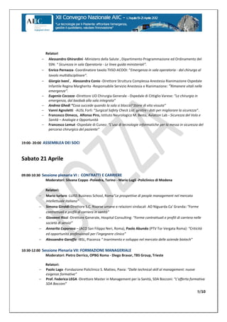 Relatori
                  Alessandro Ghirardini -Ministero della Salute , Dipartimento Programmazione ed Ordinamento del
                   SSN: “ Sicurezza in sala Operatoria - Le linee guida ministeriali”.
                  Enrico Pernazza -Coordinatore tavolo TIISO-ACOOI: “Emergenza in sala operatoria - dal chirurgo al
                   tavolo multidisciplinare”.
                  Giorgio Ivani , Alessandra Conio -Direttore Struttura Complessa Anestesia Rianimazione Ospedale
                   Infantile Regina Margherita -Responsabile Servizio Anestesia e Rianimazione:  “Rimanere vitali nelle
                   emergenze”.
                  Eugenio Cocozza -Direttore UO Chirurgia Generale - Ospedale di Cittiglio Varese: “La chirurgia in
                   emergenza,  dal  baobab  alla  sala  integrata”
                  Andrea Ghedi “Cosa  succede  quando  la  sala  si  blocca?  Storie  di  vita  vissuta”  
                  Vanni Agnoletti -AUSL  Forlì:  “Surgical  Safety  Check  List:  gestire  i  dati  per  migliorare  la  sicurezza”.
                  Francesco Dimeco, Alfonso Piro, Istituto Neurologico M. Besta, Aviation Lab - Sicurezza del Volo e
                   Sanità – Analogie e Opportunità
                  Francesco Lemut -Ospedale di Cuneo: “L’uso  di  tecnologie  informatiche  per  la  messa  in  sicurezza  del  
                   percorso  chirurgico  del  paziente”


19:00- 20:00 ASSEMBLEA DEI SOCI



Sabato 21 Aprile

09:00-10:30 Sessione plenaria VI : CONTRATTI E CARRIERE
              Moderatori: Silvana Coppo -Poliedra, Torino - Mario Lugli -Policlinico di Modena

                  Relatori:
                 Mario Iurlaro -LUISS Business School, Roma“Le prospettive di people management nel mercato
                  intellettuale  italiano”
                 Simona Giroldi-Direttore S.C. Risorse umane e relazioni sindacali AO Niguarda Ca' Granda: “Forme  
                  contrattuali  e  profili  di  carriera  in  sanità”
                 Giovanni Ricci -Direttore Generale, Hospital Consulting: “Forme contrattuali e profili di carriera nelle
                  società  di  servizi”
                 Annarita Caporaso – (ACO San Filippo Neri, Roma), Paolo Abundo (PTV Tor Vergata Roma): “Criticità  
                  ed  opportunità  professionali  per  l’ingegnere  clinico”
                 Alessandro Garaffa -IBSL, Piacenza “  Inserimento  e  sviluppo  nel  mercato  delle  aziende  biotech”

10:30-12:00 Sessione Plenaria VII: FORMAZIONE MANAGERIALE
              Moderatori: Pietro Derrico, OPBG Roma - Diego Bravar, TBS Group, Trieste

                  Relatori:
                 Paolo Lago -Fondazione Policlinico S. Matteo, Pavia: “Dalle  technical  skill  al  management:  nuove  
                  esigenze  formative”  
                 Prof. Federico LEGA -Direttore Master in Management per la Sanità, SDA Bocconi: “L’offerta  formativa  
                  SDA  Bocconi”

                                                                                                                                9/10
 