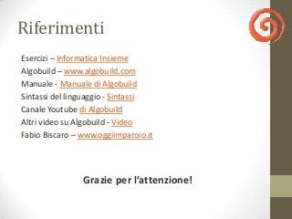 Riferimenti
Esercizi – Informatica Insieme
Algobuild – www.algobuild.com
Manuale - Manuale di Algobuild
Sintassi del linguaggio - Sintassi
Canale Youtube di Algobuild
Altri video su Algobuild - Video
Fabio Biscaro – www.oggiimparoio.it




                Grazie per l’attenzione!
 