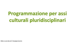 Programmazione per assi
culturali pluridisciplinari
Slide a cura del prof. Giuseppe Iaconis
 