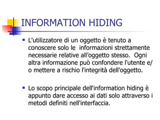 INFORMATION HIDING L'utilizzatore di un oggetto è tenuto a conoscere solo le  informazioni strettamente necessarie relative all’oggetto stesso.  Ogni altra informazione può confondere l'utente e/o mettere a rischio l'integrità dell'oggetto. Lo scopo principale dell‘information hiding è appunto dare accesso ai dati solo attraverso i metodi definiti nell'interfaccia. 