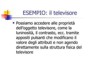 ESEMPIO: il televisore Possiamo accedere alle proprietà dell’oggetto televisore, come la luninosità, il contrasto, ecc. tramite appositi pulsanti che modificano il valore degli attributi e non agendo direttamente sulla struttura fisica del televisore 
