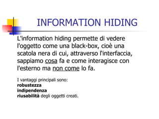 INFORMATION HIDING L'information hiding permette di vedere l'oggetto come una black-box, cioè una  scatola nera di cui, attraverso l‘interfaccia,  sappiamo  cosa  fa e come interagisce con  l'esterno ma  non come  lo fa.  I vantaggi principali sono:  robustezza   indipendenza   riusabilità  degli oggetti creati. 