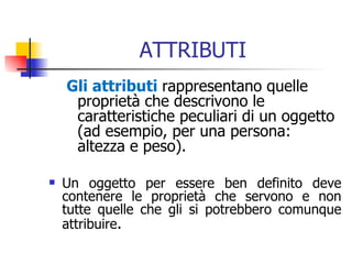 ATTRIBUTI Gli attributi  rappresentano quelle proprietà che descrivono le caratteristiche peculiari di un oggetto (ad esempio, per una persona: altezza e peso). Un oggetto per essere ben definito deve contenere le proprietà che servono e non tutte quelle che gli si potrebbero comunque attribuire . 