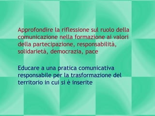 Approfondire la riflessione sul ruolo della
comunicazione nella formazione ai valori
della partecipazione, responsabilità,
solidarietà, democrazia, pace
Educare a una pratica comunicativa
responsabile per la trasformazione del
territorio in cui si è inserite
 