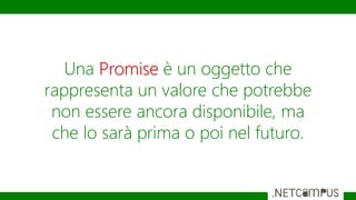 Una Promise è un oggetto che
rappresenta un valore che potrebbe
non essere ancora disponibile, ma
che lo sarà prima o poi nel futuro.
 