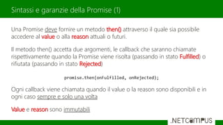 Una Promise deve fornire un metodo then() attraverso il quale sia possibile
accedere al value o alla reason attuali o futuri.
Il metodo then() accetta due argomenti, le callback che saranno chiamate
rispettivamente quando la Promise viene risolta (passando in stato Fulfilled) o
rifiutata (passando in stato Rejected)
Ogni callback viene chiamata quando il value o la reason sono disponibili e in
ogni caso sempre e solo una volta
Value e reason sono immutabili
Sintassi e garanzie della Promise (1)
 