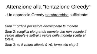 Attenzione alla “tentazione Greedy”
- Un approccio Greedy sembrerebbe sufficiente:
Step 1: ordina per valore decrescente le monete
Step 2: scegli la più grande moneta che non eccede il
valore attuale e sottrai il valore della moneta scelta al
totale.
Step 3: se il valore attuale è >0, torna allo step 2
 