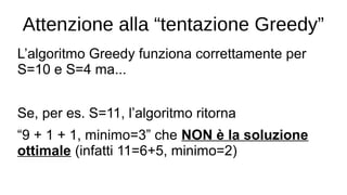 Attenzione alla “tentazione Greedy”
L’algoritmo Greedy funziona correttamente per
S=10 e S=4 ma...
Se, per es. S=11, l’algoritmo ritorna
“9 + 1 + 1, minimo=3” che NON è la soluzione
ottimale (infatti 11=6+5, minimo=2)
 