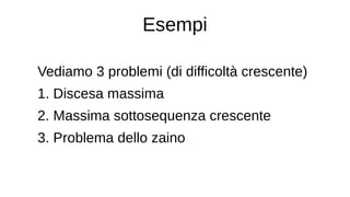 Esempi
Vediamo 3 problemi (di difficoltà crescente)
1. Discesa massima
2. Massima sottosequenza crescente
3. Problema dello zaino
 