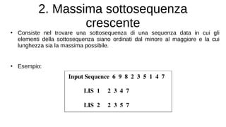 2. Massima sottosequenza
crescente
●
Consiste nel trovare una sottosequenza di una sequenza data in cui gli
elementi della sottosequenza siano ordinati dal minore al maggiore e la cui
lunghezza sia la massima possibile.
●
Esempio:
 