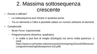 2. Massima sottosequenza
crescente
●
Perchè è difficile?
– La sottosequenza può iniziare in qualsiasi punto
– Tra un elemento e l’altro è possibile saltare un numero arbitrario di elementi
●
Complessità:
– Brute Force: esponenziale
– Programmazione dinamica: quadratica
●
In realtà si può fare di meglio (O(nlogn)) ma serve molta pazienza :-)
(vedi
https://www.cs.princeton.edu/courses/archive/spring13/cos423/lectures/
LongestIncreasingSubsequence-2x2.pdf)
 