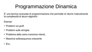 Programmazione Dinamica
E’ una tecnica avanzata di programmazione che permette di ridurre notevolmente
la complessità di alcuni algoritmi.
Esempi:
●
Problemi sui grafi
●
Problemi sulle stringhe
●
Problema dello zaino (versione intera)
●
Massima sottosequenza crescente
●
Ecc.
 