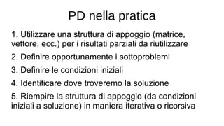 PD nella pratica
1. Utilizzare una struttura di appoggio (matrice,
vettore, ecc.) per i risultati parziali da riutilizzare
2. Definire opportunamente i sottoproblemi
3. Definire le condizioni iniziali
4. Identificare dove troveremo la soluzione
5. Riempire la struttura di appoggio (da condizioni
iniziali a soluzione) in maniera iterativa o ricorsiva
 