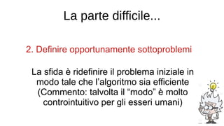 La parte difficile...
2. Definire opportunamente sottoproblemi
La sfida è ridefinire il problema iniziale in
modo tale che l’algoritmo sia efficiente
(Commento: talvolta il “modo” è molto
controintuitivo per gli esseri umani)
 