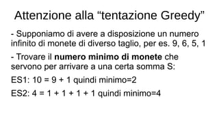 Attenzione alla “tentazione Greedy”
- Supponiamo di avere a disposizione un numero
infinito di monete di diverso taglio, per es. 9, 6, 5, 1
- Trovare il numero minimo di monete che
servono per arrivare a una certa somma S:
ES1: 10 = 9 + 1 quindi minimo=2
ES2: 4 = 1 + 1 + 1 + 1 quindi minimo=4
 