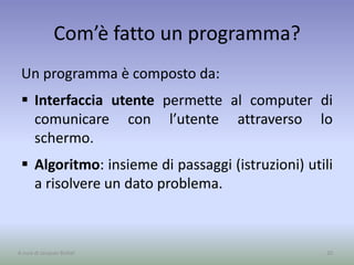 Com’è fatto un programma?
Un programma è composto da:
 Interfaccia utente permette al computer di
comunicare con l’utente attraverso lo
schermo.
 Algoritmo: insieme di passaggi (istruzioni) utili
a risolvere un dato problema.
20A cura di Jacques Bottel
 