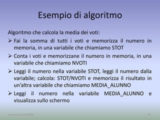 Esempio di algoritmo
Algoritmo che calcola la media dei voti:
 Fai la somma di tutti i voti e memorizza il numero in
memoria, in una variabile che chiamiamo STOT
 Conta i voti e memorizzane il numero in memoria, in una
variabile che chiamiamo NVOTI
 Leggi il numero nella variabile STOT, leggi il numero dalla
variabile; calcola: STOT/NVOTI e memorizza il risultato in
un’altra variabile che chiamiamo MEDIA_ALUNNO
 Leggi il numero nella variabile MEDIA_ALUNNO e
visualizza sullo schermo
23A cura di Jacques Bottel
 