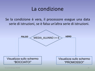 VEROFALSO
La condizione
Se la condizione è vera, il processore esegue una data
serie di istruzioni, se è falsa un’altra serie di istruzioni.
24
MEDIA_ALUNNO >= 6
Visualizza sullo schermo
“BOCCIATO!”
Visualizza sullo schermo
“PROMOSSO!”
A cura di Jacques Bottel
 
