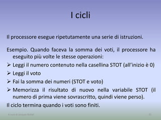 I cicli
Il processore esegue ripetutamente una serie di istruzioni.
Esempio. Quando faceva la somma dei voti, il processore ha
eseguito più volte le stesse operazioni:
 Leggi il numero contenuto nella casellina STOT (all’inizio è 0)
 Leggi il voto
 Fai la somma dei numeri (STOT e voto)
 Memorizza il risultato di nuovo nella variabile STOT (il
numero di prima viene sovrascritto, quindi viene perso).
Il ciclo termina quando i voti sono finiti.
25A cura di Jacques Bottel
 