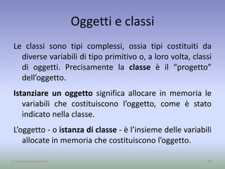 Oggetti e classi
Le classi sono tipi complessi, ossia tipi costituiti da
diverse variabili di tipo primitivo o, a loro volta, classi
di oggetti. Precisamente la classe è il “progetto”
dell’oggetto.
Istanziare un oggetto significa allocare in memoria le
variabili che costituiscono l’oggetto, come è stato
indicato nella classe.
L’oggetto - o istanza di classe - è l’insieme delle variabili
allocate in memoria che costituiscono l’oggetto.
40A cura di Jacques Bottel
 