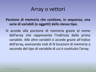 Array o vettori
Porzione di memoria che contiene, in sequenza, una
serie di variabili (o oggetti) dello stesso tipo.
Si accede alla porzione di memoria grazie al nome
dell’array che rappresenta l’indirizzo della prima
variabile. Alle altre variabili si accede grazie all’indice
dell’array, avanzando cioè di N locazioni di memoria a
seconda del tipo di variabile di cui è costituito l’array.
42A cura di Jacques Bottel
 