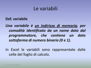 Le variabili
Def. variabile
Una variabile è un indirizzo di memoria, per
comodità identificato da un nome dato dal
programmatore, che contiene un dato
sottoforma di numero binario (0 e 1).
In Excel le variabili sono rappresentate dalle
celle del foglio di calcolo.
4A cura di Jacques Bottel
 
