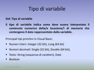 Tipo di variabile
Def. Tipo di variabile
Il tipo di variabile indica come deve essere interpretato il
contenuto numerico della/e locazione/i di memoria che
contengono il dato rappresentato dalla variabile.
Principali tipi primitivi in Visual Basic:
 Numeri interi: Integer (32 bit), Long (64 bit)
 Numeri decimali: Single (32 bit), Double (64 bit),
 Testo: String (sequenza di caratteri), Date
 Boolean
5A cura di Jacques Bottel
 