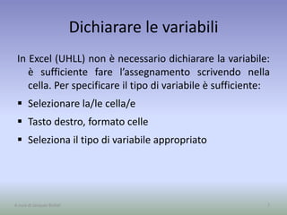 Dichiarare le variabili
In Excel (UHLL) non è necessario dichiarare la variabile:
è sufficiente fare l’assegnamento scrivendo nella
cella. Per specificare il tipo di variabile è sufficiente:
 Selezionare la/le cella/e
 Tasto destro, formato celle
 Seleziona il tipo di variabile appropriato
7A cura di Jacques Bottel
 