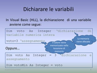 Dim voto As Integer ‘dichiarazione di
variabile numerica intera
voto=3 ‘assegnamento
Dichiarare le variabili
In Visual Basic (HLL), la dichiarazione di una variabile
avviene come segue:
8A cura di Jacques Bottel
Dim voto As Integer = 3 ‘dichiarazione e
assegnamento
Dim votoMin As Integer = voto
La memoria
viene allocata
Oppure…
Il valore viene
memorizzato nella
locazione di
memoria
 
