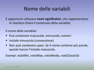 Nome delle variabili
È opportuno utilizzare nomi significativi, che rappresentano
in maniera chiara il contenuto della variabile.
Il nome della variabile:
 Può contenere maiuscole, minuscole, numeri
 Iniziale minuscola (convenzione)
 Non può contenere spazi. Se il nome contiene più parole,
queste hanno l’iniziale maiuscola.
Esempi: votoMin, votoMax, votoMedia, votoClasse1b
9A cura di Jacques Bottel
 