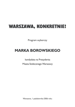 WARSZAWA, KONKRETNIE!

          Program wyborczy



  MARKA BOROWSKIEGO

       kandydata na Prezydenta
    Miasta Stołecznego Warszawy




     Warszawa, 1 października 2006 roku
 