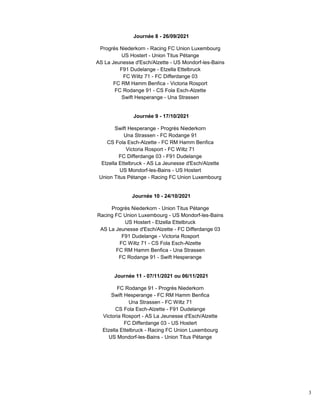3
Journée 8 - 26/09/2021
Progrès Niederkorn - Racing FC Union Luxembourg
US Hostert - Union Titus Pétange
AS La Jeunesse d'Esch/Alzette - US Mondorf-les-Bains
F91 Dudelange - Etzella Ettelbruck
FC Wiltz 71 - FC Differdange 03
FC RM Hamm Benfica - Victoria Rosport
FC Rodange 91 - CS Fola Esch-Alzette
Swift Hesperange - Una Strassen
Journée 9 - 17/10/2021
Swift Hesperange - Progrès Niederkorn
Una Strassen - FC Rodange 91
CS Fola Esch-Alzette - FC RM Hamm Benfica
Victoria Rosport - FC Wiltz 71
FC Differdange 03 - F91 Dudelange
Etzella Ettelbruck - AS La Jeunesse d'Esch/Alzette
US Mondorf-les-Bains - US Hostert
Union Titus Pétange - Racing FC Union Luxembourg
Journée 10 - 24/10/2021
Progrès Niederkorn - Union Titus Pétange
Racing FC Union Luxembourg - US Mondorf-les-Bains
US Hostert - Etzella Ettelbruck
AS La Jeunesse d'Esch/Alzette - FC Differdange 03
F91 Dudelange - Victoria Rosport
FC Wiltz 71 - CS Fola Esch-Alzette
FC RM Hamm Benfica - Una Strassen
FC Rodange 91 - Swift Hesperange
Journée 11 - 07/11/2021 ou 06/11/2021
FC Rodange 91 - Progrès Niederkorn
Swift Hesperange - FC RM Hamm Benfica
Una Strassen - FC Wiltz 71
CS Fola Esch-Alzette - F91 Dudelange
Victoria Rosport - AS La Jeunesse d'Esch/Alzette
FC Differdange 03 - US Hostert
Etzella Ettelbruck - Racing FC Union Luxembourg
US Mondorf-les-Bains - Union Titus Pétange
 