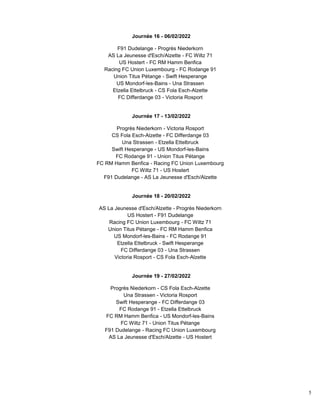 5
Journée 16 - 06/02/2022
F91 Dudelange - Progrès Niederkorn
AS La Jeunesse d'Esch/Alzette - FC Wiltz 71
US Hostert - FC RM Hamm Benfica
Racing FC Union Luxembourg - FC Rodange 91
Union Titus Pétange - Swift Hesperange
US Mondorf-les-Bains - Una Strassen
Etzella Ettelbruck - CS Fola Esch-Alzette
FC Differdange 03 - Victoria Rosport
Journée 17 - 13/02/2022
Progrès Niederkorn - Victoria Rosport
CS Fola Esch-Alzette - FC Differdange 03
Una Strassen - Etzella Ettelbruck
Swift Hesperange - US Mondorf-les-Bains
FC Rodange 91 - Union Titus Pétange
FC RM Hamm Benfica - Racing FC Union Luxembourg
FC Wiltz 71 - US Hostert
F91 Dudelange - AS La Jeunesse d'Esch/Alzette
Journée 18 - 20/02/2022
AS La Jeunesse d'Esch/Alzette - Progrès Niederkorn
US Hostert - F91 Dudelange
Racing FC Union Luxembourg - FC Wiltz 71
Union Titus Pétange - FC RM Hamm Benfica
US Mondorf-les-Bains - FC Rodange 91
Etzella Ettelbruck - Swift Hesperange
FC Differdange 03 - Una Strassen
Victoria Rosport - CS Fola Esch-Alzette
Journée 19 - 27/02/2022
Progrès Niederkorn - CS Fola Esch-Alzette
Una Strassen - Victoria Rosport
Swift Hesperange - FC Differdange 03
FC Rodange 91 - Etzella Ettelbruck
FC RM Hamm Benfica - US Mondorf-les-Bains
FC Wiltz 71 - Union Titus Pétange
F91 Dudelange - Racing FC Union Luxembourg
AS La Jeunesse d'Esch/Alzette - US Hostert
 