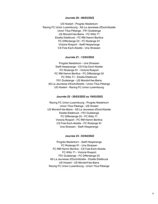 6
Journée 20 - 06/03/2022
US Hostert - Progrès Niederkorn
Racing FC Union Luxembourg - AS La Jeunesse d'Esch/Alzette
Union Titus Pétange - F91 Dudelange
US Mondorf-les-Bains - FC Wiltz 71
Etzella Ettelbruck - FC RM Hamm Benfica
FC Differdange 03 - FC Rodange 91
Victoria Rosport - Swift Hesperange
CS Fola Esch-Alzette - Una Strassen
Journée 21 - 13/03/2022
Progrès Niederkorn - Una Strassen
Swift Hesperange - CS Fola Esch-Alzette
FC Rodange 91 - Victoria Rosport
FC RM Hamm Benfica - FC Differdange 03
FC Wiltz 71 - Etzella Ettelbruck
F91 Dudelange - US Mondorf-les-Bains
AS La Jeunesse d'Esch/Alzette - Union Titus Pétange
US Hostert - Racing FC Union Luxembourg
Journée 22 - 20/03/2022 ou 19/03/2022
Racing FC Union Luxembourg - Progrès Niederkorn
Union Titus Pétange - US Hostert
US Mondorf-les-Bains - AS La Jeunesse d'Esch/Alzette
Etzella Ettelbruck - F91 Dudelange
FC Differdange 03 - FC Wiltz 71
Victoria Rosport - FC RM Hamm Benfica
CS Fola Esch-Alzette - FC Rodange 91
Una Strassen - Swift Hesperange
Journée 23 - 03/04/2022
Progrès Niederkorn - Swift Hesperange
FC Rodange 91 - Una Strassen
FC RM Hamm Benfica - CS Fola Esch-Alzette
FC Wiltz 71 - Victoria Rosport
F91 Dudelange - FC Differdange 03
AS La Jeunesse d'Esch/Alzette - Etzella Ettelbruck
US Hostert - US Mondorf-les-Bains
Racing FC Union Luxembourg - Union Titus Pétange
 