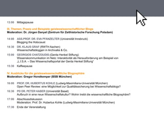 13:00   Mittagspause

III. Themen, Praxis und beispiele geisteswissenschaftlicher blogs
moderation: dr. Jürgen danyel (Zentrum für Zeithistorische forschung Potsdam)

14:00   ass.Prof. dr. eVa PfanZelTer (Universität Innsbruck)
        Blogging the Holocaust
14:30   dr. klaus graf (RWTH Aachen)
        Wissenschaftsbloggen in Archivalia & Co.
15:00   georgIos chaTZoudIs (Gerda Henkel Stiftung)
        Wissenskommunikation im Netz: Interaktivität als Herausforderung am Beispiel von
        „L.I.S.A. – Das Wissenschaftsportal der Gerda Henkel Stiftung“
15:30   Kaffeepause

IV. ausblicke für die geisteswissenschaftliche blogosphäre
moderation: gregor horstkemper (bsb münchen)

16:00   Prof. dr. huberTus kohle (Ludwig-Maximilians-Universität München)
        Open Peer Review: eine Möglichkeit zur Qualitätssicherung bei Wissenschaftsblogs?
16:30   Pd dr. PeTer haber (Universität Basel)
        Aufbruch in eine neue Wissenschaftskultur? Wohin treibt die wissenschaftliche Blogosphäre?
17:00   Abschlussdiskussion
        Moderation: Prof. Dr. Hubertus Kohle (Ludwig-Maximilians-Universität München)
17:30   Ende der Veranstaltung
 