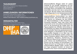 TagungsorT                                                    Wissenschaftliches Bloggen bietet ein großes
Bayerische Akademie der Wissenschaften                        Potential für die schnelle Verbreitung und Dis-
Alfons-Goppel-Str.11                                          kussion aktueller Forschungsinhalte. Im deutsch-
80539 München                                                 sprachigen Raum und speziell in den Geisteswis-
                                                              senschaften wird dies noch viel zu wenig erkannt
                                                              und genutzt. Mit dem Aufbau eines deutschspra-
anmeldungen / InformaTIonen                                   chigen Blogportals für die Geisteswissenschaften
Deutsches Historisches Institut Paris                         – http://de.hypotheses.org – soll diese Form der
Frau Inger Brandt ibrandt@dhi-paris.fr                        wissenschaftlichen Kommunikation nun stärker
Weitere Informationen: http://redaktionsblog.hypotheses.org   verbreitet werden. Das Portal stellt einen kosten-
                                                              losen Service zur Verfügung, der das Eröffnen
VeransTalTer                                                  von Wissenschaftsblogs in allen Disziplinen der
Deutsches Historisches Institut Paris,                        Humanities erleichtert, diese unter einem Dach
Institut für Kunstgeschichte der LMU München                  versammelt und für eine größere Sichtbarkeit wie
                                                              auch für die Archivierung der Inhalte sorgt. Die
                                                              Tagung begleitet den offiziellen Online-Gang von
                                                              de.hypotheses.org. Neben einer Bestandsaufnah-
                                                              me zum aktuellen Stand des geisteswissenschaft-
                                                              lichen Bloggens in Deutschland und der Vorstel-
                                                              lung einzelner Beispiele ist ein Blick über den
                                                              Tellerrand auf die Blogkultur anderer Länder und
                                                              anderer Disziplinen geplant. Dabei stehen Fragen
                                                              der Zielsetzung, Akzeptanz, Anerkennung und
                                                              die Stilformen dieser Art der Publikation im Mittel-
                                                              punkt, ebenso wie Qualitätssicherung, Themen-
                                                              findung und der Umgang mit Kommentaren. Die
                                                              Tagung will nicht nur Anregungen für das eigene
                                                              wissenschaftliche Bloggen bieten, sondern auch
                                                              der Frage nachgehen, inwiefern wir derzeit das
                                                              Entstehen einer neuen Forschungskultur erleben.
 