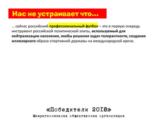 … сейчас российский профессиональный футбол – это в первую очередь
инструмент российской политической элиты, используемый для
нейтрализации населения, якобы решения задач толерантности, создания
иллюзорного образа спортивной державы на международной арене.




                 «Победители 2018»
          Межрегиональная общественная организация
 