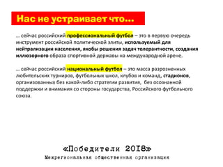 … сейчас российский профессиональный футбол – это в первую очередь
инструмент российской политической элиты, используемый для
нейтрализации населения, якобы решения задач толерантности, создания
иллюзорного образа спортивной державы на международной арене.

… сейчас российский национальный футбол – это масса разрозненных
любительских турниров, футбольных школ, клубов и команд, стадионов,
организованных без какой-либо стратегии развития, без осознанной
поддержки и внимания со стороны государства, Российского футбольного
союза.




                  «Победители 2018»
           Межрегиональная общественная организация
 
