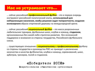 … сейчас российский профессиональный футбол – это в первую очередь
инструмент российской политической элиты, используемый для
нейтрализации населения, якобы решения задач толерантности, создания
иллюзорного образа спортивной державы на международной арене.

… сейчас российский национальный футбол – это масса разрозненных
любительских турниров, футбольных школ, клубов и команд, стадионов,
организованных без какой-либо стратегии развития, без осознанной
поддержки и внимания со стороны государства, Российского футбольного
союза.

… существующее отношение к национальному и профессиональному футболу
со стороны государства и руководства РФС не приведет к увеличению
количества и качества футболистов, клубов и команд, соревнований, школ,
арбитров, тренеров, полей и стадионов.


                  «Победители 2018»
           Межрегиональная общественная организация
 