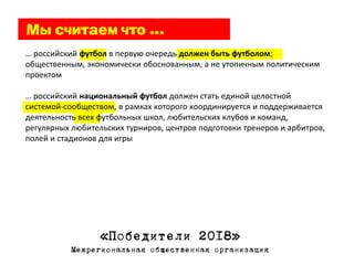 … российский футбол в первую очередь должен быть футболом;
общественным, экономически обоснованным, а не утопичным политическим
проектом

… российский национальный футбол должен стать единой целостной
системой-сообществом, в рамках которого координируется и поддерживается
деятельность всех футбольных школ, любительских клубов и команд,
регулярных любительских турниров, центров подготовки тренеров и арбитров,
полей и стадионов для игры




                  «Победители 2018»
           Межрегиональная общественная организация
 