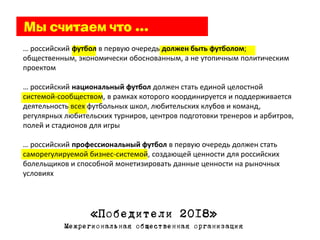 … российский футбол в первую очередь должен быть футболом;
общественным, экономически обоснованным, а не утопичным политическим
проектом

… российский национальный футбол должен стать единой целостной
системой-сообществом, в рамках которого координируется и поддерживается
деятельность всех футбольных школ, любительских клубов и команд,
регулярных любительских турниров, центров подготовки тренеров и арбитров,
полей и стадионов для игры

… российский профессиональный футбол в первую очередь должен стать
саморегулируемой бизнес-системой, создающей ценности для российских
болельщиков и способной монетизировать данные ценности на рыночных
условиях




                  «Победители 2018»
           Межрегиональная общественная организация
 