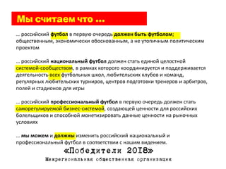 … российский футбол в первую очередь должен быть футболом;
общественным, экономически обоснованным, а не утопичным политическим
проектом

… российский национальный футбол должен стать единой целостной
системой-сообществом, в рамках которого координируется и поддерживается
деятельность всех футбольных школ, любительских клубов и команд,
регулярных любительских турниров, центров подготовки тренеров и арбитров,
полей и стадионов для игры

… российский профессиональный футбол в первую очередь должен стать
саморегулируемой бизнес-системой, создающей ценности для российских
болельщиков и способной монетизировать данные ценности на рыночных
условиях

… мы можем и должны изменить российский национальный и
профессиональный футбол в соответствии с нашим видением.
                  «Победители 2018»
           Межрегиональная общественная организация
 