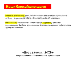 Провести диагностику деятельности базовых элеменетов национального
футбола – федераций футбола субъектов Российской федерации

Организовать финансовую и методическую поддержку субъектам
национального футбола: региональным федерациям, школам, любительским
турнирам, командам




                  «Победители 2018»
           Межрегиональная общественная организация
 