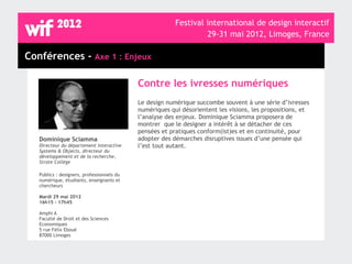 Festival international de design interactif
                                                                  29-31 mai 2012, Limoges, France

Conférences - Axe 1 : Enjeux

                                            Contre les ivresses numériques
                                            Le design numérique succombe souvent à une série d’ivresses
                                            numériques qui désorientent les visions, les propositions, et
                                            l’analyse des enjeux. Dominique Sciamma proposera de
                                            montrer que le designer a intérêt à se détacher de ces
                                            pensées et pratiques conform(ist)es et en continuité, pour
   Dominique Sciamma                        adopter des démarches disruptives issues d’une pensée qui
   Directeur du département Interactive     l’est tout autant.
   Systems & Objects, directeur du
   développement et de la recherche,
   Strate Collège

   Publics : designers, professionnels du
   numérique, étudiants, enseignants et
   chercheurs

   Mardi 29 mai 2012
   16h15 - 17h45

   Amphi A
   Faculté de Droit et des Sciences
   Economiques
   5 rue Félix Eboué
   87000 Limoges
 