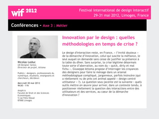 Festival international de design interactif
                                                                   29-31 mai 2012, Limoges, France

Conférences - Axe 3 : Métier

                                            Innovation par le design : quelles
                                            méthodologies en temps de crise ?
                                            Le design d'interaction reste, en France, « l’invité douteux »
                                            de la démarche d’innovation, celui qui suscite la méfiance, le
                                            seul auquel on demande sans cesse de justifier sa présence à
   Nicolas Leduc                            la table du dîner. Sans surprise, la crise légitime désormais
   UX Designer Senior,                      toute sorte d’aberration, au nom du « quick, dirty et mal
   Directeur de projet, Attoma
                                            fichu ». Giuseppe Attoma propose d’interroger les croyances
   Publics : designers, professionnels du   des designers pour faire le ménage dans un arsenal
   numérique, étudiants, enseignants et     méthodologique compliqué, jargonneux, parfois insincère (qui
   chercheurs, décideurs                    a réellement vu de près cet animal appelé « design centré
   Mercredi 30 mai 2012                     utilisateur » ?). La question sous-jacente est la suivante : quels
   9h30 - 11h                               outils mettre en œuvre pour arriver, dans un contexte tendu, à
                                            positionner réellement la question des interactions entre des
   Amphi A
   Faculté de Droit et des Sciences         utilisateurs et des services, au cœur de la démarche
   Economiques                              d'innovation ?
   5 rue Félix Eboué
   87000 Limoges
 