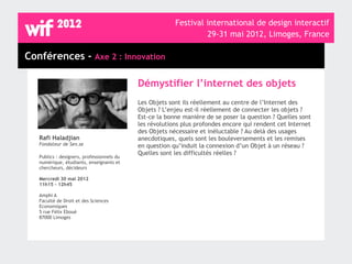 Festival international de design interactif
                                                                  29-31 mai 2012, Limoges, France

Conférences - Axe 2 : Innovation

                                            Démystifier l’internet des objets
                                            Les Objets sont ils réellement au centre de l’Internet des
                                            Objets ? L’enjeu est-il réellement de connecter les objets ?
                                            Est-ce la bonne manière de se poser la question ? Quelles sont
                                            les révolutions plus profondes encore qui rendent cet Internet
                                            des Objets nécessaire et inéluctable ? Au delà des usages
   Rafi Haladjian                           anecdotiques, quels sont les bouleversements et les remises
   Fondateur de Sen.se                      en question qu’induit la connexion d’un Objet à un réseau ?
                                            Quelles sont les difficultés réelles ?
   Publics : designers, professionnels du
   numérique, étudiants, enseignants et
   chercheurs, décideurs

   Mercredi 30 mai 2012
   11h15 - 12h45

   Amphi A
   Faculté de Droit et des Sciences
   Economiques
   5 rue Félix Eboué
   87000 Limoges
 