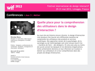 Festival international de design interactif
                                                                  29-31 mai 2012, Limoges, France

Conférences - Axe 3 : Métier

                                            Quelle place pour la compréhension
                                            des utilisateurs dans le design
                                            d'interaction ?
                                            Au cours de son histoire encore récente, le design d'interaction
   Nicolas Nova                             s'est plusieurs fois tourné vers différentes manières de
   Designer et chercheur, Near Future       comprendre les utilisateurs des produits et services
   Laboratory, Enseignant à la HEAD-
   Genève                                   numériques. Des approches venant de la psychologie, de la
                                            sociologie ou de l'anthropologie sont ainsi venues nourrir les
   Publics : designers, professionnels du   « manières de faire » des designers. Et cela avec plus ou moins
   numérique, étudiants, enseignants et     de succès suivant les époques et les domaines d'applications.
   chercheurs, décideurs
                                            Cette présentation donnera un tour d'horizon sur la place à
   Mercredi 30 mai 2012                     donner aux utilisateurs et à leur compréhension dans des
   16h15 - 17h45                            projets de design d'interaction.
   Amphi A
   Faculté de Droit et des Sciences
   Economiques
   5 rue Félix Eboué
   87000 Limoges
 