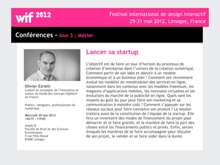 Festival international de design interactif
                                                                    29-31 mai 2012, Limoges, France

Conférences - Axe 3 : Métier

                                              Lancer sa startup
                                              L’objectif est de faire un tour d’horizon du processus de
                                              création d’entreprise dans l’univers de la création numérique.
                                              Comment partir de son idée et aboutir à un modèle
                                              économique et à un business plan ? Comment ont récemment
                                              évolué les modèles de monétisation des services en ligne,
   Olivier Ezratti                            notamment dans les contenus avec les modèles freemium, les
   Conseil en stratégies de l’innovation et   magasins d’applications mobiles, les monnaies virtuelles et les
   auteur du Guide des startups hightech
   en France                                  évolutions du marché de la publicité en ligne. Quels sont les
                                              moyens au goût du jour pour faire son marketing et sa
   Publics : designers, professionnels du     communication à moindre coût ? Comment s’appuyer sur les
   numérique                                  réseaux sociaux pour faire connaitre son produit ? La session
   Mercredi 30 mai 2012                       traitera aussi de la constitution de l’équipe de la startup. Elle
   16h15 - 17h45                              fera un inventaire des modes de financement du projet pour
                                              démarrer et le faire grandir, et la manière de faire la part des
   Amphi B
   Faculté de Droit et des Sciences
                                              choses entre les financements publics et privés. Enfin, seront
   Economiques                                évoqués les manières de se faire accompagner pour discuter
   5 rue Félix Eboué                          de son projet, le valider et se faire aider dans la durée.
   87000 Limoges
 