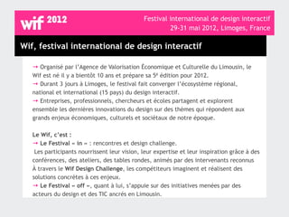 Festival international de design interactif
                                                       29-31 mai 2012, Limoges, France

Wif, festival international de design interactif

   → Organisé par l’Agence de Valorisation Économique et Culturelle du Limousin, le
   Wif est né il y a bientôt 10 ans et prépare sa 5è édition pour 2012.
   → Durant 3 jours à Limoges, le festival fait converger l’écosystème régional,
   national et international (15 pays) du design interactif.
   → Entreprises, professionnels, chercheurs et écoles partagent et explorent
   ensemble les dernières innovations du design sur des thèmes qui répondent aux
   grands enjeux économiques, culturels et sociétaux de notre époque.

   Le Wif, c’est :
   → Le Festival « in » : rencontres et design challenge.
    Les participants nourrissent leur vision, leur expertise et leur inspiration grâce à des
   conférences, des ateliers, des tables rondes, animés par des intervenants reconnus
   À travers le Wif Design Challenge, les compétiteurs imaginent et réalisent des
   solutions concrètes à ces enjeux.
   → Le Festival « off », quant à lui, s’appuie sur des initiatives menées par des
   acteurs du design et des TIC ancrés en Limousin.
 